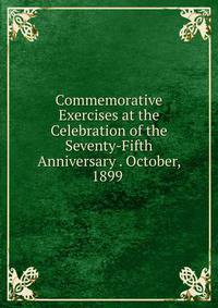 Commemorative Exercises at the Celebration of the Seventy-Fifth Anniversary . October, 1899 .