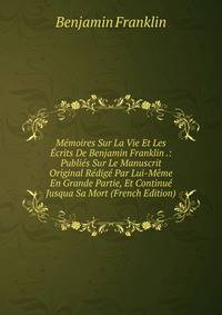 Memoires Sur La Vie Et Les Ecrits De Benjamin Franklin .: Publies Sur Le Manuscrit Original Redige Par Lui-Meme En Grande Partie, Et Continue Jusqua Sa Mort (French Edition)