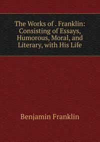 The Works of . Franklin: Consisting of Essays, Humorous, Moral, and Literary, with His Life