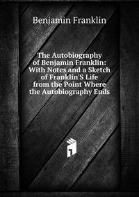 The Autobiography of Benjamin Franklin: With Notes and a Sketch of Franklin'S Life from the Point Where the Autobiography Ends