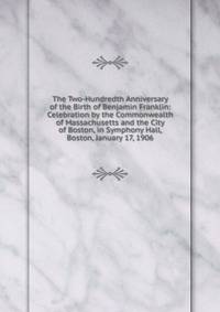 The Two-Hundredth Anniversary of the Birth of Benjamin Franklin: Celebration by the Commonwealth of Massachusetts and the City of Boston, in Symphony Hall, Boston, January 17, 1906