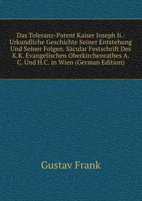 Das Toleranz-Patent Kaiser Joseph Ii.: Urkundliche Geschichte Seiner Entstehung Und Seiner Folgen. Sacular Festschrift Des K.K. Evangelischen Oberkirchenrathes A.C. Und H.C. in Wien (German Edition)