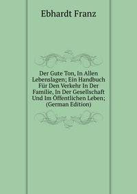 Der Gute Ton, In Allen Lebenslagen; Ein Handbuch Fur Den Verkehr In Der Familie, In Der Gesellschaft Und Im Offentlichen Leben; (German Edition)