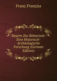 Bayern Zur Romerzeit: Eine Historisch-Archaologische Forschung (German Edition)