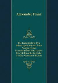 Die Kolonisation Des Mississippitales Bis Zum Ausgange Der Franzosischen Herrschaft: Eine Kolonialhistorische Studie (German Edition)