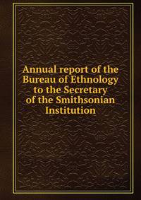Annual report of the Bureau of Ethnology to the Secretary of the Smithsonian Institution