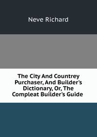 The City And Countrey Purchaser, And Builder's Dictionary, Or, The Compleat Builder's Guide .
