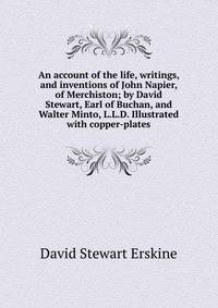 An account of the life, writings, and inventions of John Napier, of Merchiston; by David Stewart, Earl of Buchan, and Walter Minto, L.L.D. Illustrated with copper-plates.
