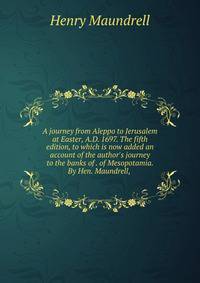 A journey from Aleppo to Jerusalem at Easter, A.D. 1697. The fifth edition, to which is now added an account of the author's journey to the banks of . of Mesopotamia. By Hen. Maundrell, .