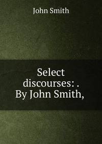 Select discourses: . By John Smith, .
