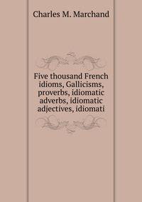 Five thousand French idioms, Gallicisms, proverbs, idiomatic adverbs, idiomatic adjectives, idiomati