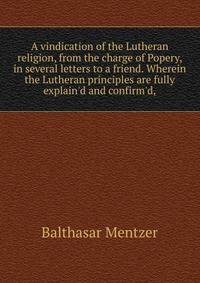 A vindication of the Lutheran religion, from the charge of Popery, in several letters to a friend. Wherein the Lutheran principles are fully explain'd and confirm'd,