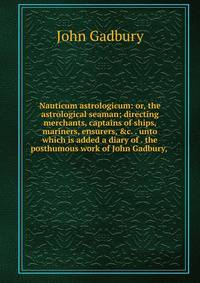 Nauticum astrologicum: or, the astrological seaman; directing merchants, captains of ships, mariners, ensurers, &amp;c. . unto which is added a diary of . the posthumous work of John Gadbury, .
