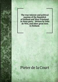 The true interest and political maxims of the Republick of Holland and West-Friesland. In three parts. . Written by John de Witt, and other great men in Holland. .