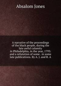 A narrative of the proceedings of the black people, during the late awful calamity in Philadelphia, in the year, 1793: and a refutation of some . in some late publications. By A. J. and R. A.