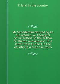 Mr. Sanddeman refuted by an old woman: or, thoughts on his letters to the author of Theron and Aspasio. In a letter from a friend in the country to a friend in town.