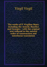 The works of P. Virgilius Maro: including the Aeneid, Bucolics and Georgics : with the original text reduced to the natural order of construction and interlinear translation