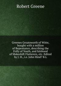 Greenes Groatsworth of Witte, bought with a million of Repentance, describing the Folly of Youth, and falshood of Makeshift Flatterers, etc. Edited by J. H., i.e. John Hind? B.L.