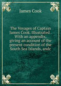 The Voyages of Captain James Cook. Illustrated . With an appendix, giving an account of the present condition of the South Sea Islands, andc.