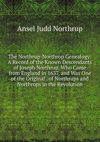 The Northrup-Northrop Genealogy: A Record of the Known Descendants of Joseph Northrup, Who Came from England in 1637, and Was One of the Original . of Northrups and Northrops in the Revolution