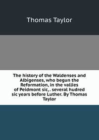 The history of the Waldenses and Albigenses, who begun the Reformation, in the vallies of Peidmont sic, . several hudred sic years before Luther. By Thomas Taylor.