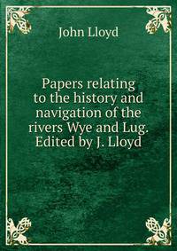 Papers relating to the history and navigation of the rivers Wye and Lug. Edited by J. Lloyd.