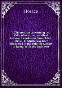 A Dissertation concerning two Odes of or rather, ascribed to Horace marked as Carm. Lib. I. Ode 39-40 which have been discovered in the Palatine Library at Rome. With the Latin text.