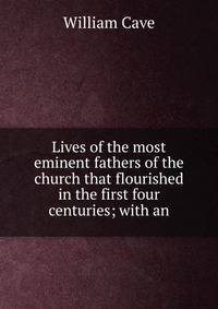 Lives of the most eminent fathers of the church that flourished in the first four centuries; with an