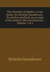 The elements of algebra, in ten books: by Nicholas Saunderson . To which is prefixed, an account of the author's life and character, . Volume 1 of 2