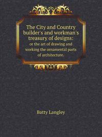 The City and Country builder`s and workman`s treasury of designs:. or the art of drawing and working the ornamental parts of architecture.