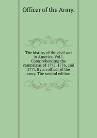 The history of the civil war in America. Vol.I. Comprehending the campaigns of 1775, 1776, and 1777. By an officer of the army. The second edition.