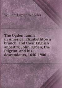 The Ogden family in America, Elizabethtown branch, and their English ancestry; John Ogden, the Pilgrim, and his descendants, 1640-1906