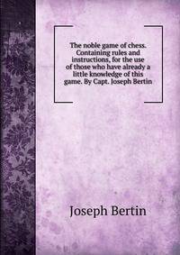 The noble game of chess. Containing rules and instructions, for the use of those who have already a little knowledge of this game. By Capt. Joseph Bertin.