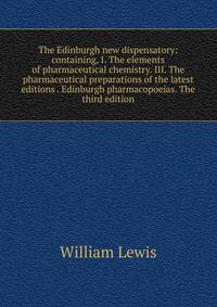 The Edinburgh new dispensatory: containing, I. The elements of pharmaceutical chemistry. III. The pharmaceutical preparations of the latest editions . Edinburgh pharmacopoeias. The third edition