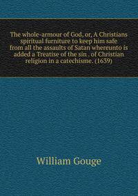 The whole-armour of God, or, A Christians spiritual furniture to keep him safe from all the assaults of Satan whereunto is added a Treatise of the sin . of Christian religion in a catechisme. (1639)