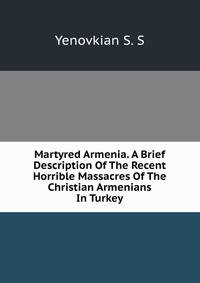Martyred Armenia. A Brief Description Of The Recent Horrible Massacres Of The Christian Armenians In Turkey