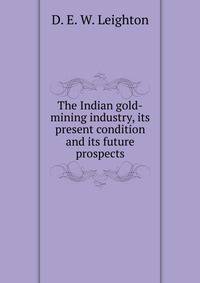 The Indian gold-mining industry, its present condition and its future prospects.