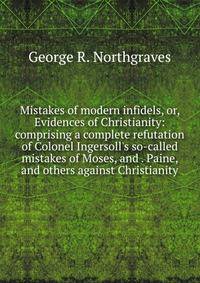 Mistakes of modern infidels, or, Evidences of Christianity: comprising a complete refutation of Colonel Ingersoll's so-called mistakes of Moses, and . Paine, and others against Christianity