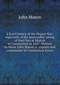 A brief history of the Pequot War: especially of the memorable taking of their fort at Mistick in Connecticut in 1637: Written by Major John Mason, a . captain and commander of Connecticut forces.