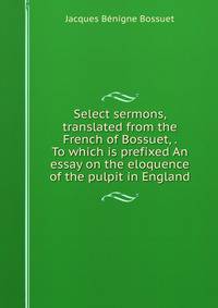 Select sermons, translated from the French of Bossuet, . To which is prefixed An essay on the eloquence of the pulpit in England.