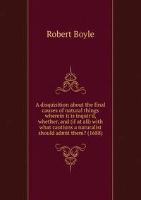 A disquisition about the final causes of natural things wherein it is inquir'd, whether, and (if at all) with what cautions a naturalist should admit them? (1688)