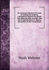 An American selection of lessons in reading and speaking. Calculated to improve the minds and refine the taste of youth. And also to instruct them in . history, and politics of the United States.