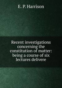 Recent investigations concerning the constitution of matter: being a course of six lectures delivere
