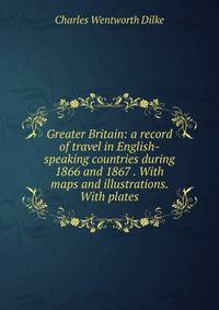 Greater Britain: a record of travel in English-speaking countries during 1866 and 1867 . With maps and illustrations. With plates.