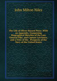 The Life of Oliver Hazard Perry: With an Appendix, Comprising Biographical Sketches of the Late General Pike, and Captain Lawrence, and a View of the . Prospects of the Navy of the United States