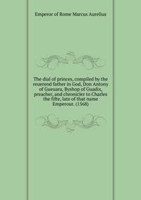 The dial of princes, compiled by the reuerend father in God, Don Antony of Gueuara, Byshop of Guadix, preacher, and chronicler to Charles the fifte, late of that name Emperour. (1568)