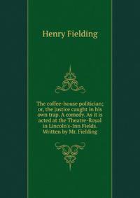 The coffee-house politician; or, the justice caught in his own trap. A comedy. As it is acted at the Theatre-Royal in Lincoln's-Inn Fields. Written by Mr. Fielding.