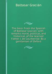 The hero. From the Spanish of Baltasar Gracian; with remarks moral, political, and historical, of the learned Father J. de Courbeville. By a gentleman of Oxford.