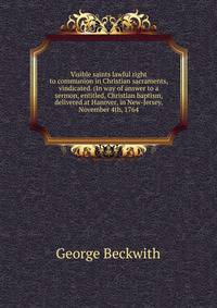 Visible saints lawful right to communion in Christian sacraments, vindicated. (In way of answer to a sermon, entitled, Christian baptism, delivered at Hanover, in New-Jersey, November 4th, 1764.