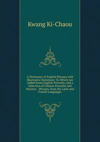 A Dictionary of English Phrases with Illustrative Sentences: To Which Are Added Some English Proverbs, and a Selection of Chinese Proverbs and Maxims; . Phrases, from the Latin and French Languages